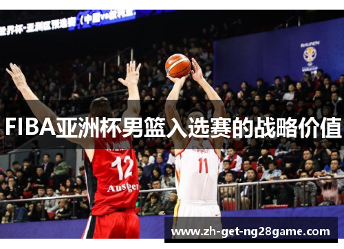 FIBA亚洲杯男篮入选赛的战略价值 FIBA亚洲杯男篮入选赛的战略价值