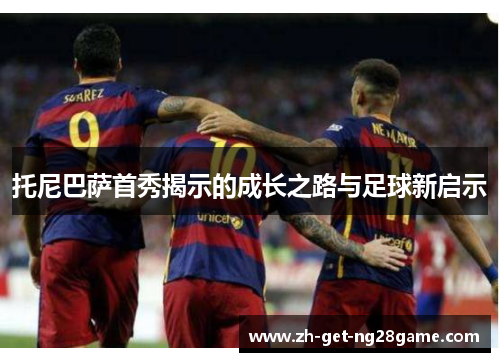 托尼巴萨首秀揭示的成长之路与足球新启示 托尼巴萨首秀揭示的成长之路与足球新启示