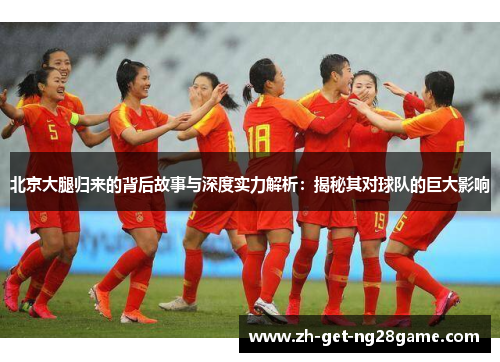 北京大腿归来的背后故事与深度实力解析:揭秘其对球队的巨大影响 北京大腿归来的背后故事与深度实力解析:揭秘其对球队的巨大影响