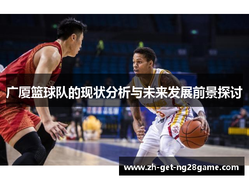 广厦篮球队的现状分析与未来发展前景探讨 广厦篮球队的现状分析与未来发展前景探讨