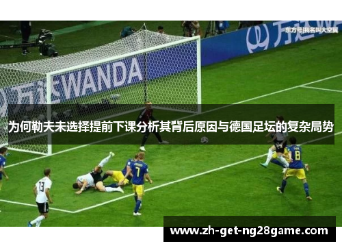 为何勒夫未选择提前下课分析其背后原因与德国足坛的复杂局势 为何勒夫未选择提前下课分析其背后原因与德国足坛的复杂局势