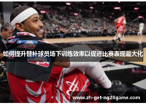 如何提升替补球员场下训练效率以促进比赛表现最大化 如何提升替补球员场下训练效率以促进比赛表现最大化