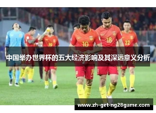中国举办世界杯的五大经济影响及其深远意义分析 中国举办世界杯的五大经济影响及其深远意义分析