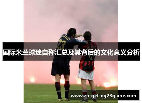 国际米兰球迷自称汇总及其背后的文化意义分析 国际米兰球迷自称汇总及其背后的文化意义分析
