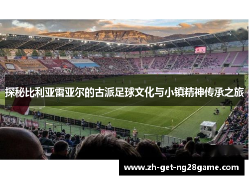探秘比利亚雷亚尔的古派足球文化与小镇精神传承之旅 探秘比利亚雷亚尔的古派足球文化与小镇精神传承之旅