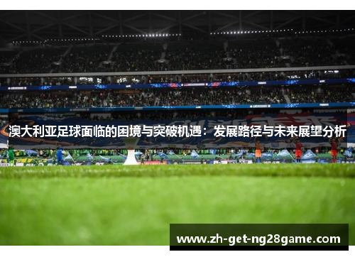 澳大利亚足球面临的困境与突破机遇:发展路径与未来展望分析 澳大利亚足球面临的困境与突破机遇:发展路径与未来展望分析