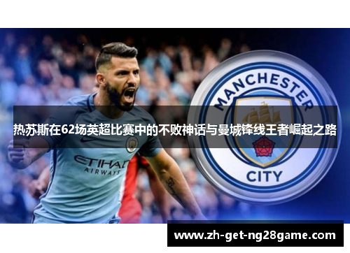 热苏斯在62场英超比赛中的不败神话与曼城锋线王者崛起之路 热苏斯在62场英超比赛中的不败神话与曼城锋线王者崛起之路