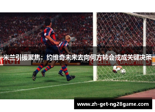米兰引援聚焦:约维奇未来去向何方转会或成关键决策 米兰引援聚焦:约维奇未来去向何方转会或成关键决策