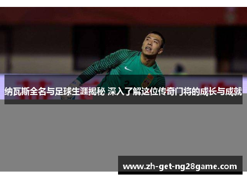 纳瓦斯全名与足球生涯揭秘 深入了解这位传奇门将的成长与成就 纳瓦斯全名与足球生涯揭秘 深入了解这位传奇门将的成长与成就