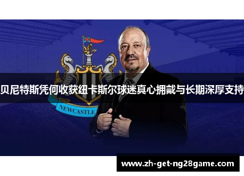 贝尼特斯凭何收获纽卡斯尔球迷真心拥戴与长期深厚支持 贝尼特斯凭何收获纽卡斯尔球迷真心拥戴与长期深厚支持