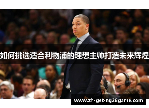 如何挑选适合利物浦的理想主帅打造未来辉煌 如何挑选适合利物浦的理想主帅打造未来辉煌