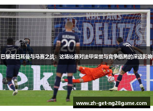 巴黎圣日耳曼与马赛之战:这场比赛对法甲荣誉与竞争格局的深远影响 巴黎圣日耳曼与马赛之战:这场比赛对法甲荣誉与竞争格局的深远影响