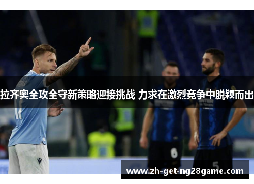 拉齐奥全攻全守新策略迎接挑战 力求在激烈竞争中脱颖而出 拉齐奥全攻全守新策略迎接挑战 力求在激烈竞争中脱颖而出