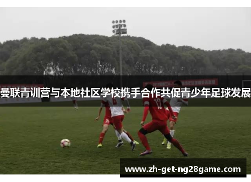 曼联青训营与本地社区学校携手合作共促青少年足球发展 曼联青训营与本地社区学校携手合作共促青少年足球发展