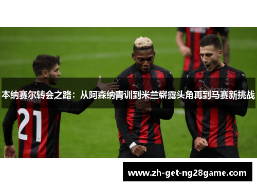 本纳赛尔转会之路：从阿森纳青训到米兰崭露头角再到马赛新挑战
