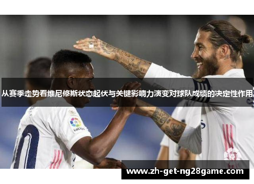 从赛季走势看维尼修斯状态起伏与关键影响力演变对球队成绩的决定性作用 从赛季走势看维尼修斯状态起伏与关键影响力演变对球队成绩的决定性作用