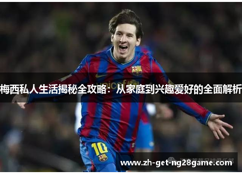 梅西私人生活揭秘全攻略:从家庭到兴趣爱好的全面解析 梅西私人生活揭秘全攻略:从家庭到兴趣爱好的全面解析