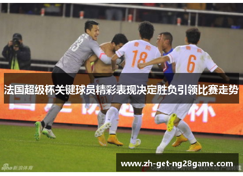 法国超级杯关键球员精彩表现决定胜负引领比赛走势 法国超级杯关键球员精彩表现决定胜负引领比赛走势