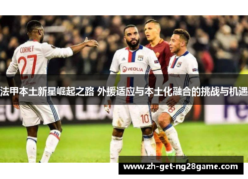 法甲本土新星崛起之路 外援适应与本土化融合的挑战与机遇 法甲本土新星崛起之路 外援适应与本土化融合的挑战与机遇