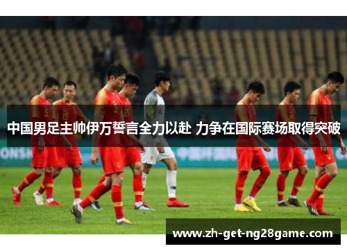 中国男足主帅伊万誓言全力以赴 力争在国际赛场取得突破