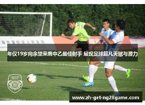 年仅19岁向余望荣膺中乙最佳射手 展现足球超凡天赋与潜力