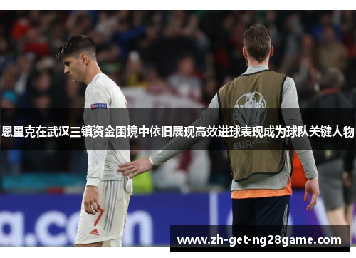 恩里克在武汉三镇资金困境中依旧展现高效进球表现成为球队关键人物
