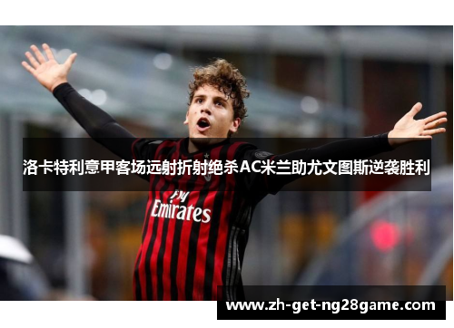 洛卡特利意甲客场远射折射绝杀AC米兰助尤文图斯逆袭胜利