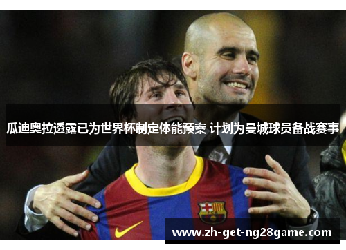 瓜迪奥拉透露已为世界杯制定体能预案 计划为曼城球员备战赛事 瓜迪奥拉透露已为世界杯制定体能预案 计划为曼城球员备战赛事