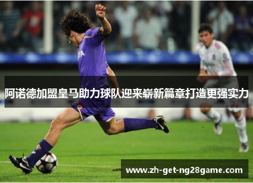 阿诺德加盟皇马助力球队迎来崭新篇章打造更强实力 阿诺德加盟皇马助力球队迎来崭新篇章打造更强实力