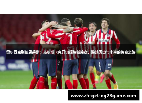 雷尔西克到伯恩茅斯:马尔斯卡克开创辉煌新篇章,跨越历史与未来的传奇之路 雷尔西克到伯恩茅斯:马尔斯卡克开创辉煌新篇章,跨越历史与未来的传奇之路