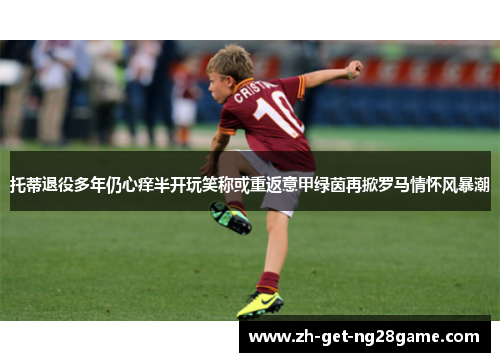 托蒂退役多年仍心痒半开玩笑称或重返意甲绿茵再掀罗马情怀风暴潮