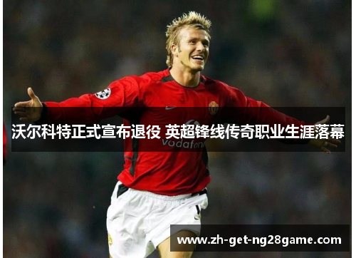沃尔科特正式宣布退役 英超锋线传奇职业生涯落幕