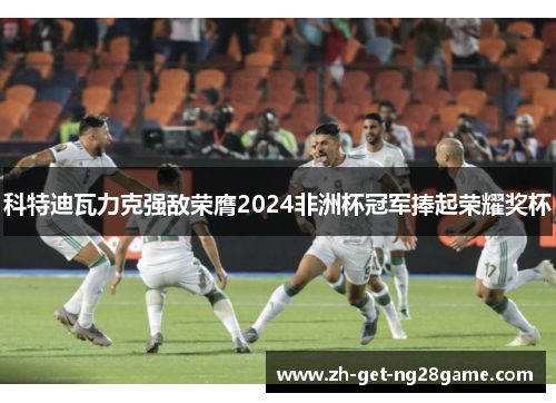 科特迪瓦力克强敌荣膺2024非洲杯冠军捧起荣耀奖杯 科特迪瓦力克强敌荣膺2024非洲杯冠军捧起荣耀奖杯