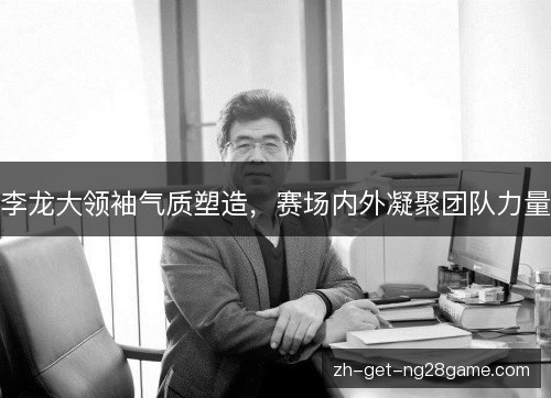 李龙大领袖气质塑造，赛场内外凝聚团队力量